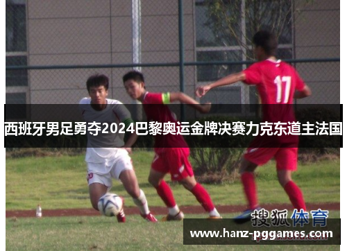 西班牙男足勇夺2024巴黎奥运金牌决赛力克东道主法国 西班牙男足勇夺2024巴黎奥运金牌决赛力克东道主法国